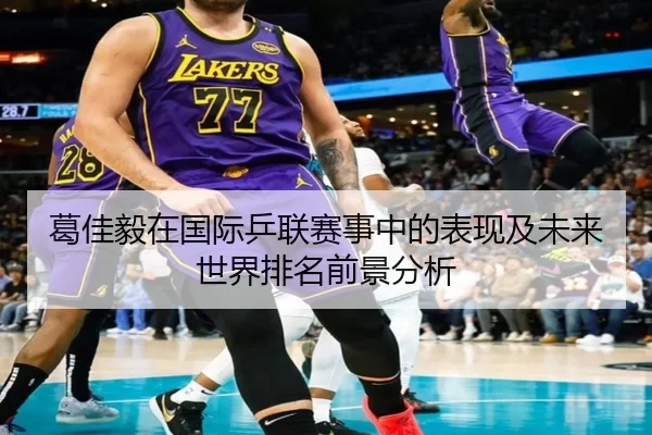 葛佳毅在国际乒联赛事中的表现及未来世界排名前景分析